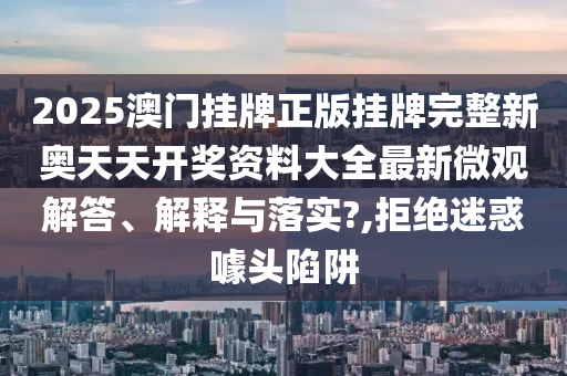 2025澳门挂牌正版挂牌完整新奥天天开奖资料大全最新微观解答、解释与落实?,拒绝迷惑噱头陷阱
