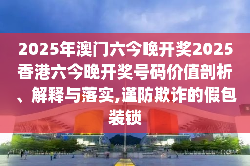 2025年澳门六今晚开奖2025香港六今晚开奖号码价值剖析、解释与落实,谨防欺诈的假包装锁