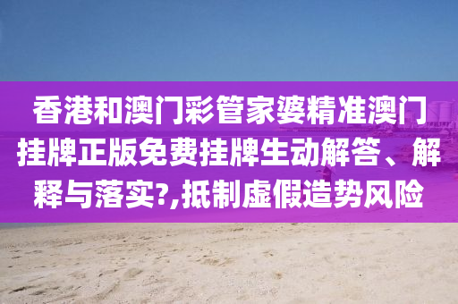 香港和澳门彩管家婆精准澳门挂牌正版免费挂牌生动解答、解释与落实?,抵制虚假造势风险