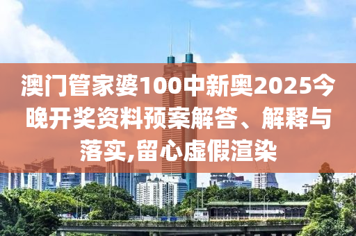 澳门管家婆100中新奥2025今晚开奖资料预案解答、解释与落实,留心虚假渲染