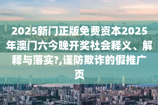 2025新门正版免费资本2025年澳门六今晚开奖社会释义、解释与落实?,谨防欺诈的假推广页