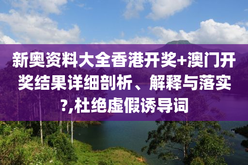 新奥资料大全香港开奖+澳门开奖结果详细剖析、解释与落实?,杜绝虚假诱导词