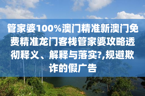 管家婆100%澳门精准新澳门免费精准龙门客栈管家婆攻略透彻释义、解释与落实?,规避欺诈的假广告