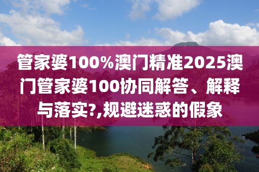 管家婆100%澳门精准2025澳门管家婆100协同解答、解释与落实?,规避迷惑的假象