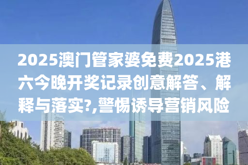 2025澳门管家婆免费2025港六今晚开奖记录创意解答、解释与落实?,警惕诱导营销风险
