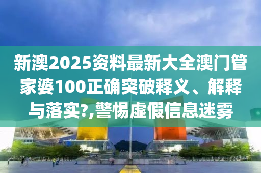 新澳2025资料最新大全澳门管家婆100正确突破释义、解释与落实?,警惕虚假信息迷雾