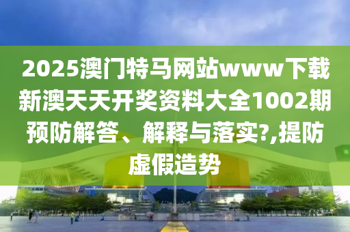 2025澳门特马网站www下载新澳天天开奖资料大全1002期预防解答、解释与落实?,提防虚假造势