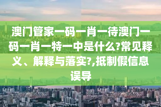澳门管家一码一肖一待澳门一码一肖一特一中是什么?常见释义、解释与落实?,抵制假信息误导