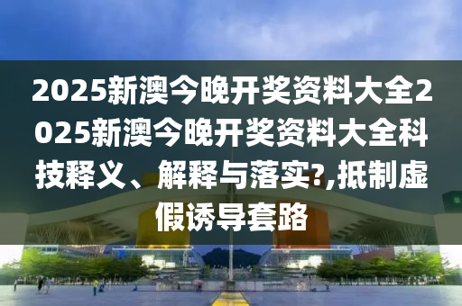 2025新澳今晚开奖资料大全2025新澳今晚开奖资料大全科技释义、解释与落实?,抵制虚假诱导套路