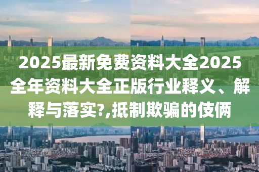 2025最新免费资料大全2025全年资料大全正版行业释义、解释与落实?,抵制欺骗的伎俩