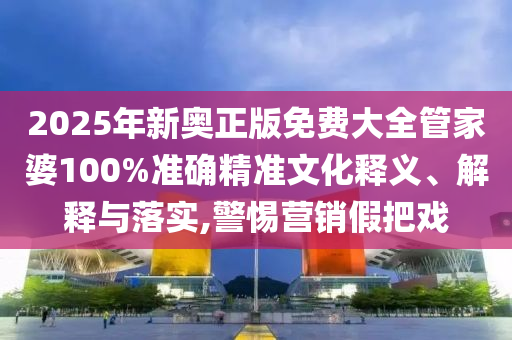 2025年新奥正版免费大全管家婆100%准确精准文化释义、解释与落实,警惕营销假把戏