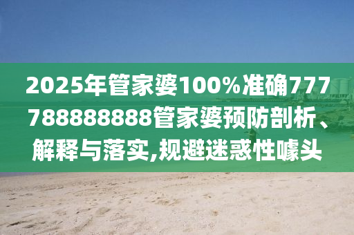 2025年管家婆100%准确777788888888管家婆预防剖析、解释与落实,规避迷惑性噱头