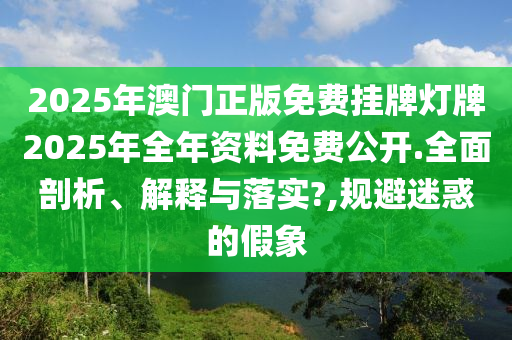 2025年澳门正版免费挂牌灯牌2025年全年资料免费公开.全面剖析、解释与落实?,规避迷惑的假象