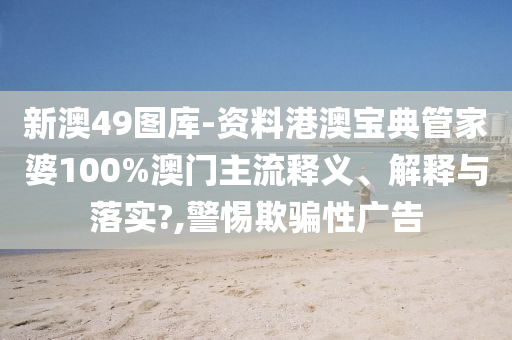 新澳49图库-资料港澳宝典管家婆100%澳门主流释义、解释与落实?,警惕欺骗性广告