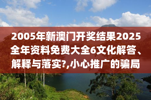 2005年新澳门开奖结果2025全年资料免费大全6文化解答、解释与落实?,小心推广的骗局