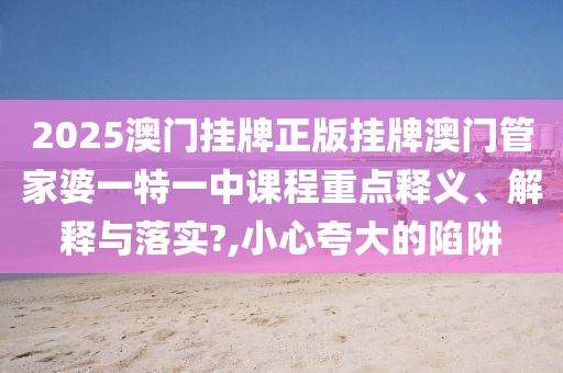 2025澳门挂牌正版挂牌澳门管家婆一特一中课程重点释义、解释与落实?,小心夸大的陷阱