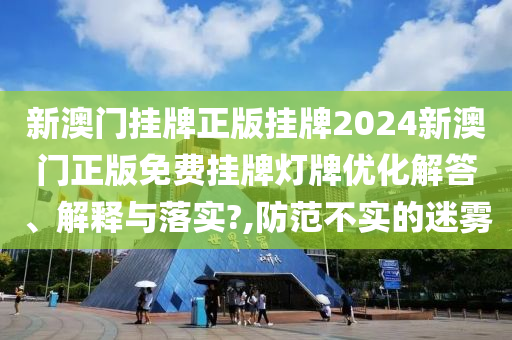 新澳门挂牌正版挂牌2024新澳门正版免费挂牌灯牌优化解答、解释与落实?,防范不实的迷雾