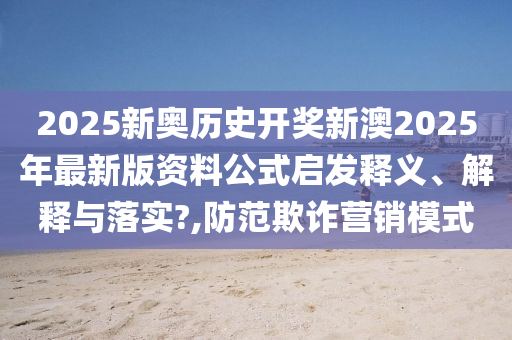 2025新奥历史开奖新澳2025年最新版资料公式启发释义、解释与落实?,防范欺诈营销模式