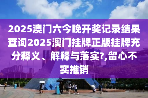 2025澳门六今晚开奖记录结果查询2025澳门挂牌正版挂牌充分释义、解释与落实?,留心不实推销
