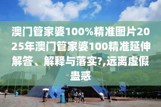 澳门管家婆100%精准图片2025年澳门管家婆100精准延伸解答、解释与落实?,远离虚假蛊惑