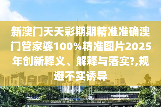新澳门天天彩期期精准准确澳门管家婆100%精准图片2025年创新释义、解释与落实?,规避不实诱导