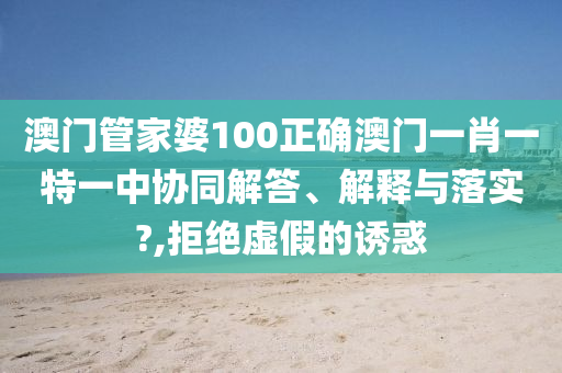 澳门管家婆100正确澳门一肖一特一中协同解答、解释与落实?,拒绝虚假的诱惑