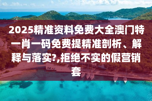 2025精准资料免费大全澳门特一肖一码免费提精准剖析、解释与落实?,拒绝不实的假营销套