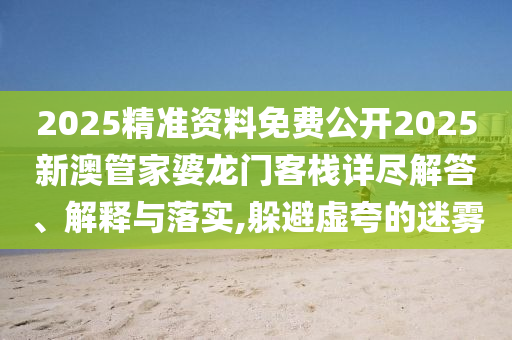 2025精准资料免费公开2025新澳管家婆龙门客栈详尽解答、解释与落实,躲避虚夸的迷雾