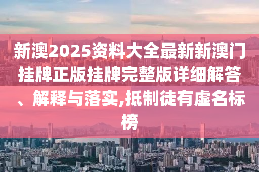新澳2025资料大全最新新澳门挂牌正版挂牌完整版详细解答、解释与落实,抵制徒有虚名标榜