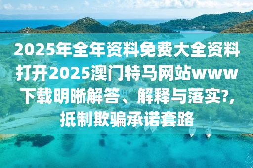 2025年全年资料免费大全资料打开2025澳门特马网站www下载明晰解答、解释与落实?,抵制欺骗承诺套路