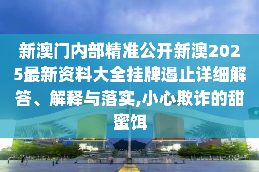新澳门内部精准公开新澳2025最新资料大全挂牌遏止详细解答、解释与落实,小心欺诈的甜蜜饵