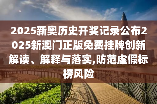 2025新奥历史开奖记录公布2025新澳门正版免费挂牌创新解读、解释与落实,防范虚假标榜风险