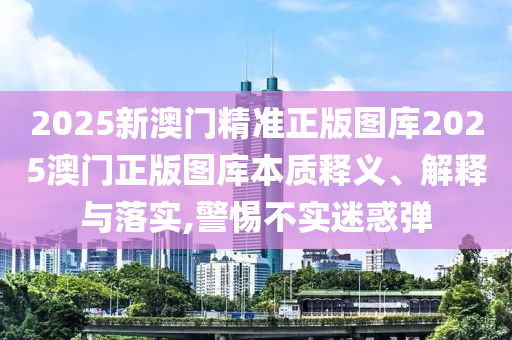 2025新澳门精准正版图库2025澳门正版图库本质释义、解释与落实,警惕不实迷惑弹