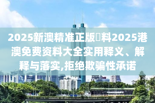2025新澳精准正版資料2025港澳免费资料大全实用释义、解释与落实,拒绝欺骗性承诺