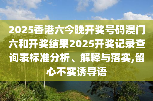 2025香港六今晚开奖号码澳门六和开奖结果2025开奖记录查询表标准分析、解释与落实,留心不实诱导语