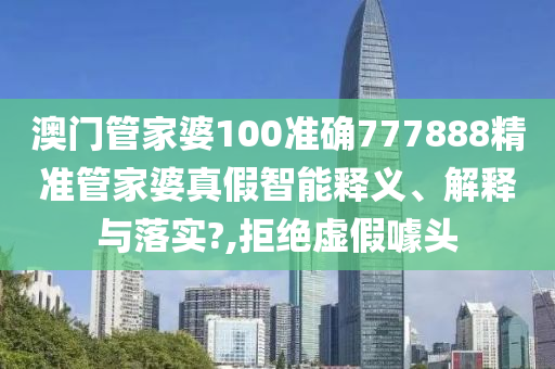 澳门管家婆100准确777888精准管家婆真假智能释义、解释与落实?,拒绝虚假噱头