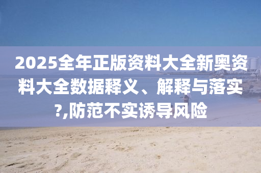 2025全年正版资料大全新奥资料大全数据释义、解释与落实?,防范不实诱导风险