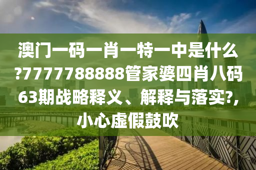 澳门一码一肖一特一中是什么?7777788888管家婆四肖八码63期战略释义、解释与落实?,小心虚假鼓吹