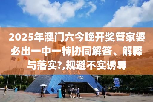 2025年澳门六今晚开奖管家婆必出一中一特协同解答、解释与落实?,规避不实诱导