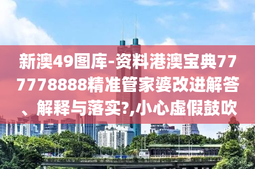 新澳49图库-资料港澳宝典777778888精准管家婆改进解答、解释与落实?,小心虚假鼓吹