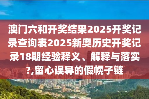 澳门六和开奖结果2025开奖记录查询表2025新奥历史开奖记录18期经验释义、解释与落实?,留心误导的假幌子链
