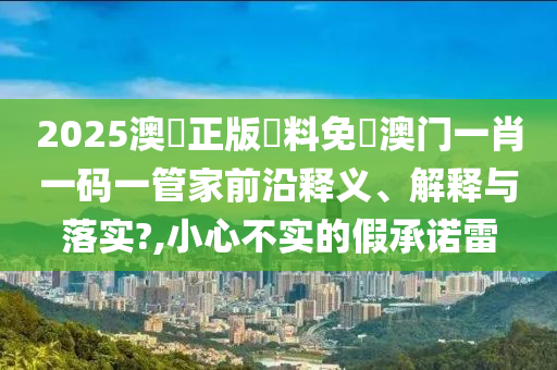 2025澳門正版資料免費澳门一肖一码一管家前沿释义、解释与落实?,小心不实的假承诺雷