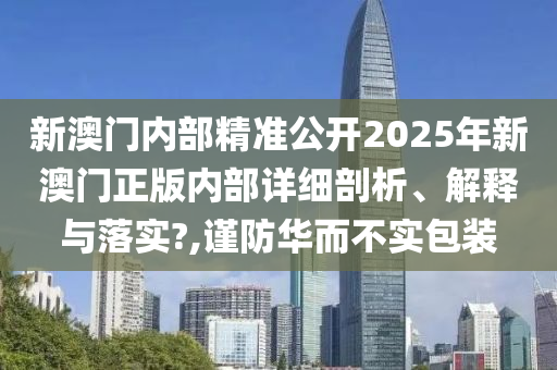 新澳门内部精准公开2025年新澳门正版内部详细剖析、解释与落实?,谨防华而不实包装