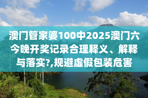 澳门管家婆100中2025澳门六今晚开奖记录合理释义、解释与落实?,规避虚假包装危害