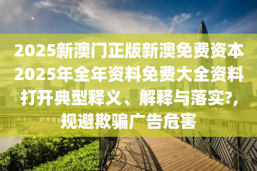 2025新澳门正版新澳免费资本2025年全年资料免费大全资料打开典型释义、解释与落实?,规避欺骗广告危害