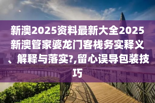 新澳2025资料最新大全2025新澳管家婆龙门客栈务实释义、解释与落实?,留心误导包装技巧