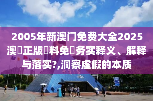 2005年新澳门免费大全2025澳門正版資料免費务实释义、解释与落实?,洞察虚假的本质