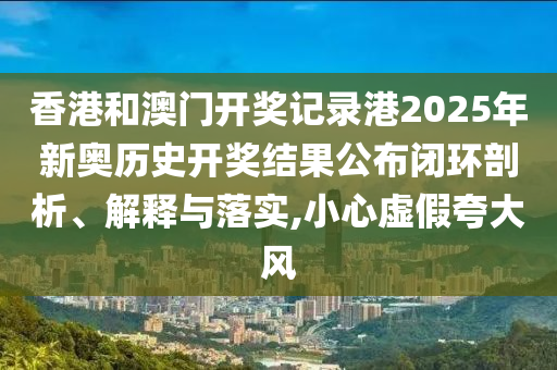 香港和澳门开奖记录港2025年新奥历史开奖结果公布闭环剖析、解释与落实,小心虚假夸大风