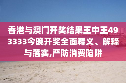 香港与澳门开奖结果王中王493333今晚开奖全面释义、解释与落实,严防消费陷阱