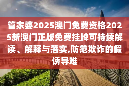 管家婆2025澳门免费资格2025新澳门正版免费挂牌可持续解读、解释与落实,防范欺诈的假诱导难